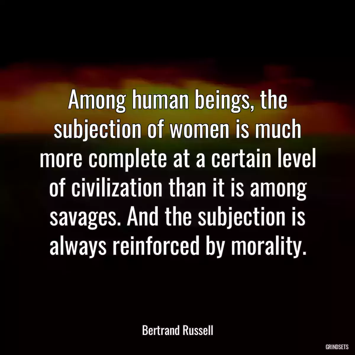 Among human beings, the subjection of women is much more complete at a certain level of civilization than it is among savages. And the subjection is always reinforced by morality.