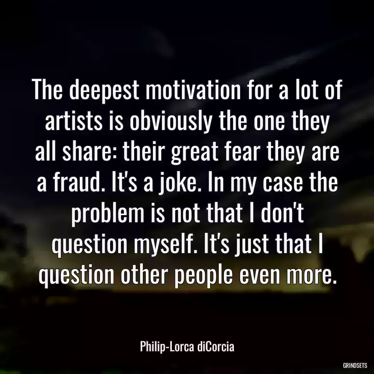 The deepest motivation for a lot of artists is obviously the one they all share: their great fear they are a fraud. It\'s a joke. In my case the problem is not that I don\'t question myself. It\'s just that I question other people even more.