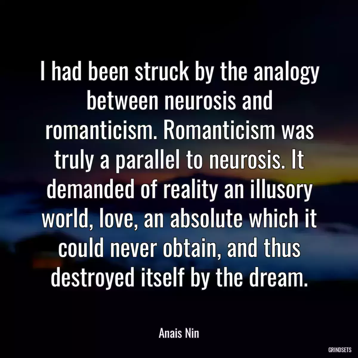 I had been struck by the analogy between neurosis and romanticism. Romanticism was truly a parallel to neurosis. It demanded of reality an illusory world, love, an absolute which it could never obtain, and thus destroyed itself by the dream.