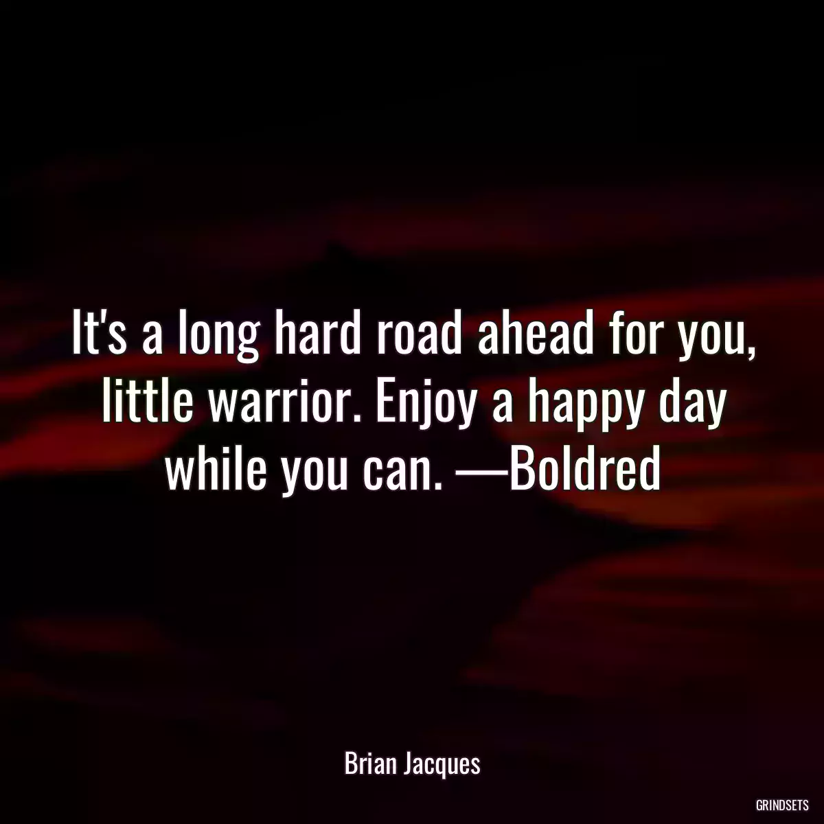 It\'s a long hard road ahead for you, little warrior. Enjoy a happy day while you can. —Boldred