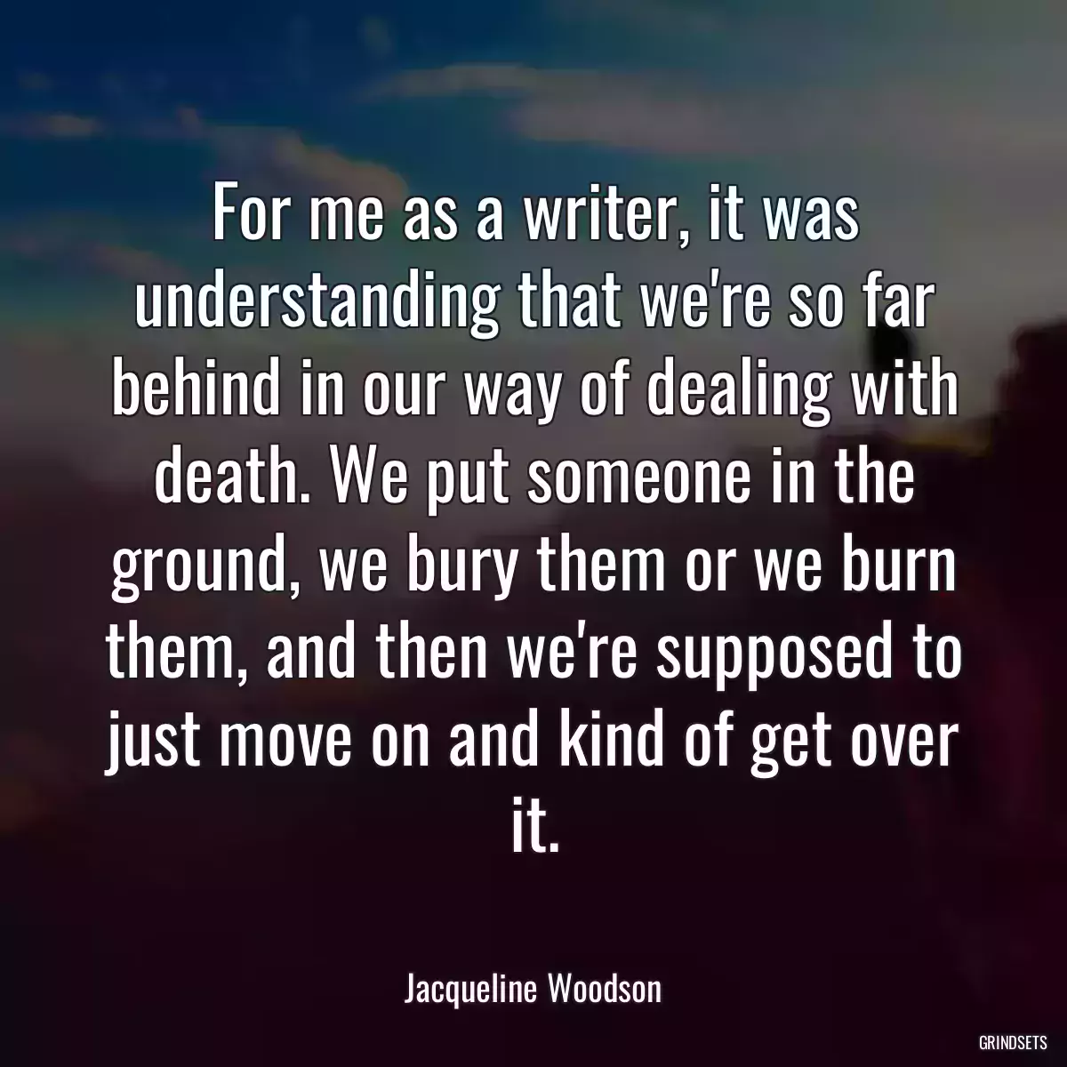 For me as a writer, it was understanding that we\'re so far behind in our way of dealing with death. We put someone in the ground, we bury them or we burn them, and then we\'re supposed to just move on and kind of get over it.