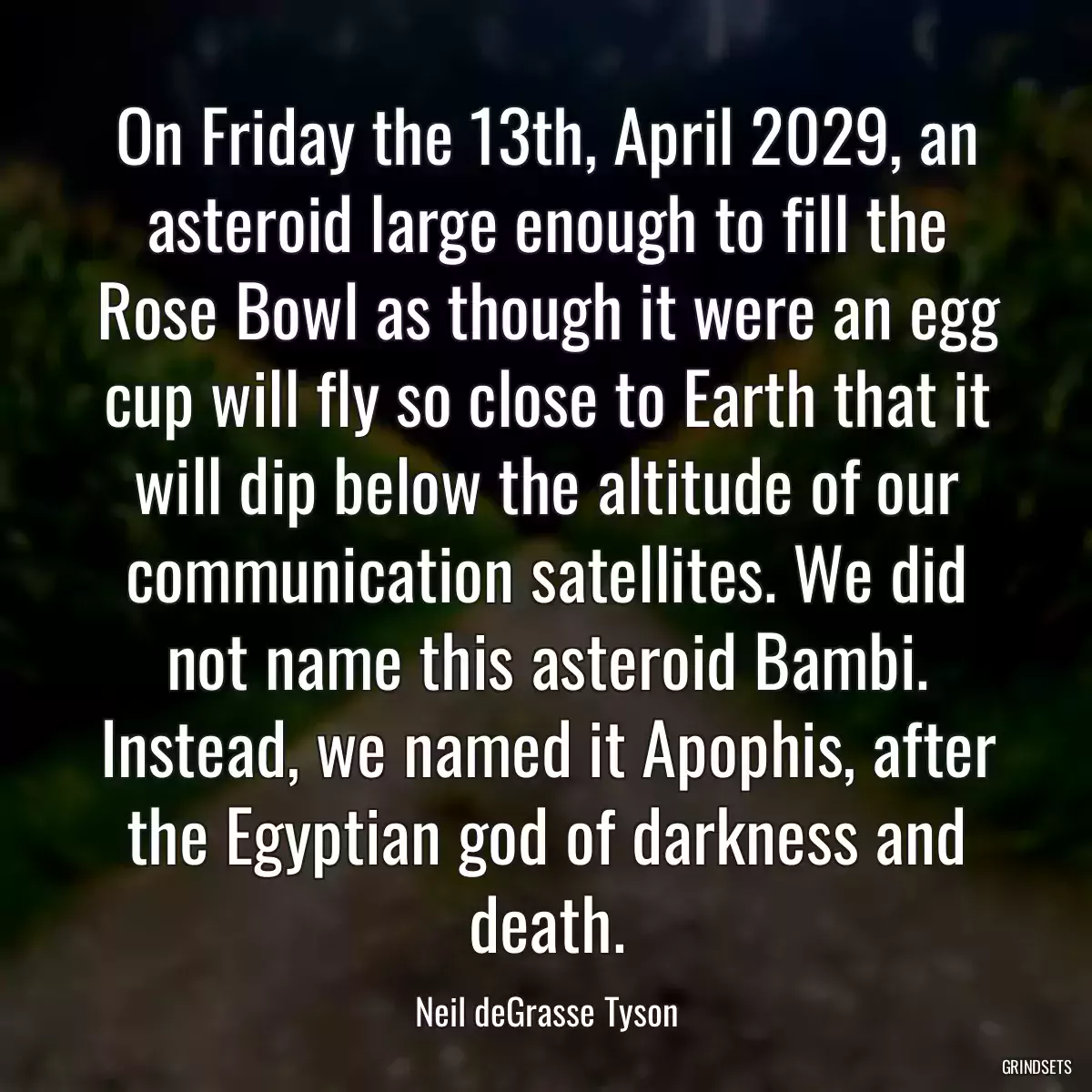 On Friday the 13th, April 2029, an asteroid large enough to fill the Rose Bowl as though it were an egg cup will fly so close to Earth that it will dip below the altitude of our communication satellites. We did not name this asteroid Bambi. Instead, we named it Apophis, after the Egyptian god of darkness and death.