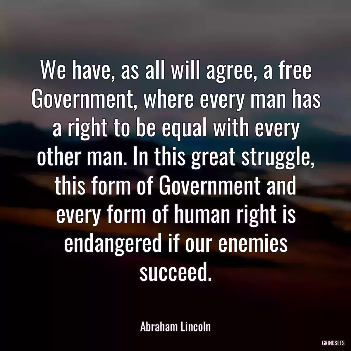 We have, as all will agree, a free Government, where every man has a right to be equal with every other man. In this great struggle, this form of Government and every form of human right is endangered if our enemies succeed.