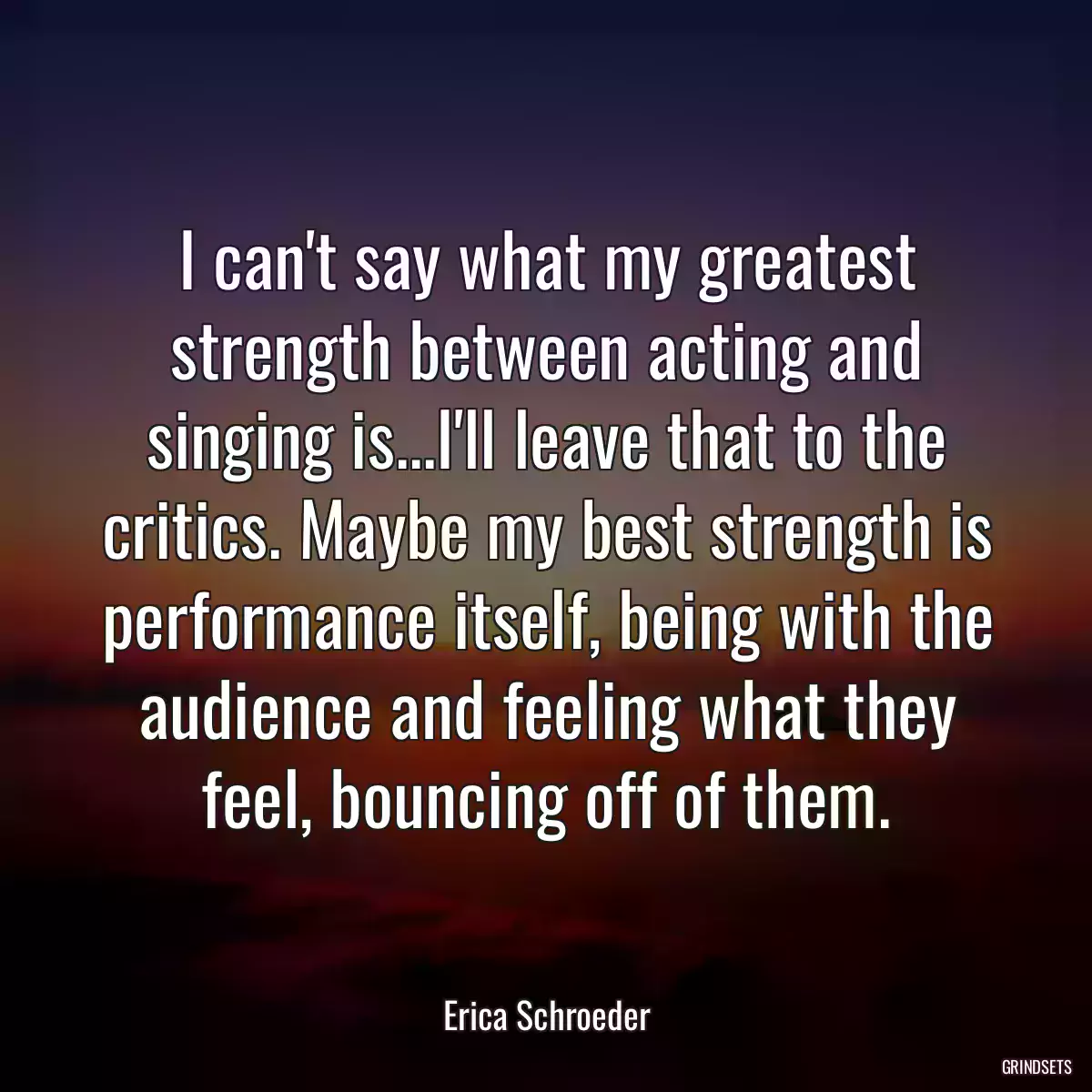 I can\'t say what my greatest strength between acting and singing is...I\'ll leave that to the critics. Maybe my best strength is performance itself, being with the audience and feeling what they feel, bouncing off of them.