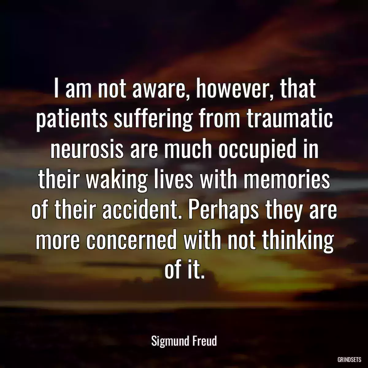 I am not aware, however, that patients suffering from traumatic neurosis are much occupied in their waking lives with memories of their accident. Perhaps they are more concerned with not thinking of it.