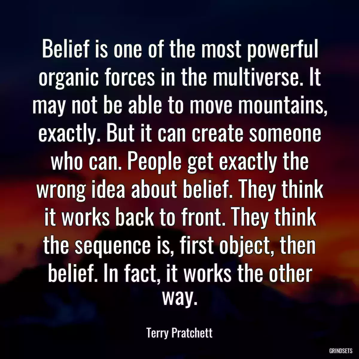 Belief is one of the most powerful organic forces in the multiverse. It may not be able to move mountains, exactly. But it can create someone who can. People get exactly the wrong idea about belief. They think it works back to front. They think the sequence is, first object, then belief. In fact, it works the other way.