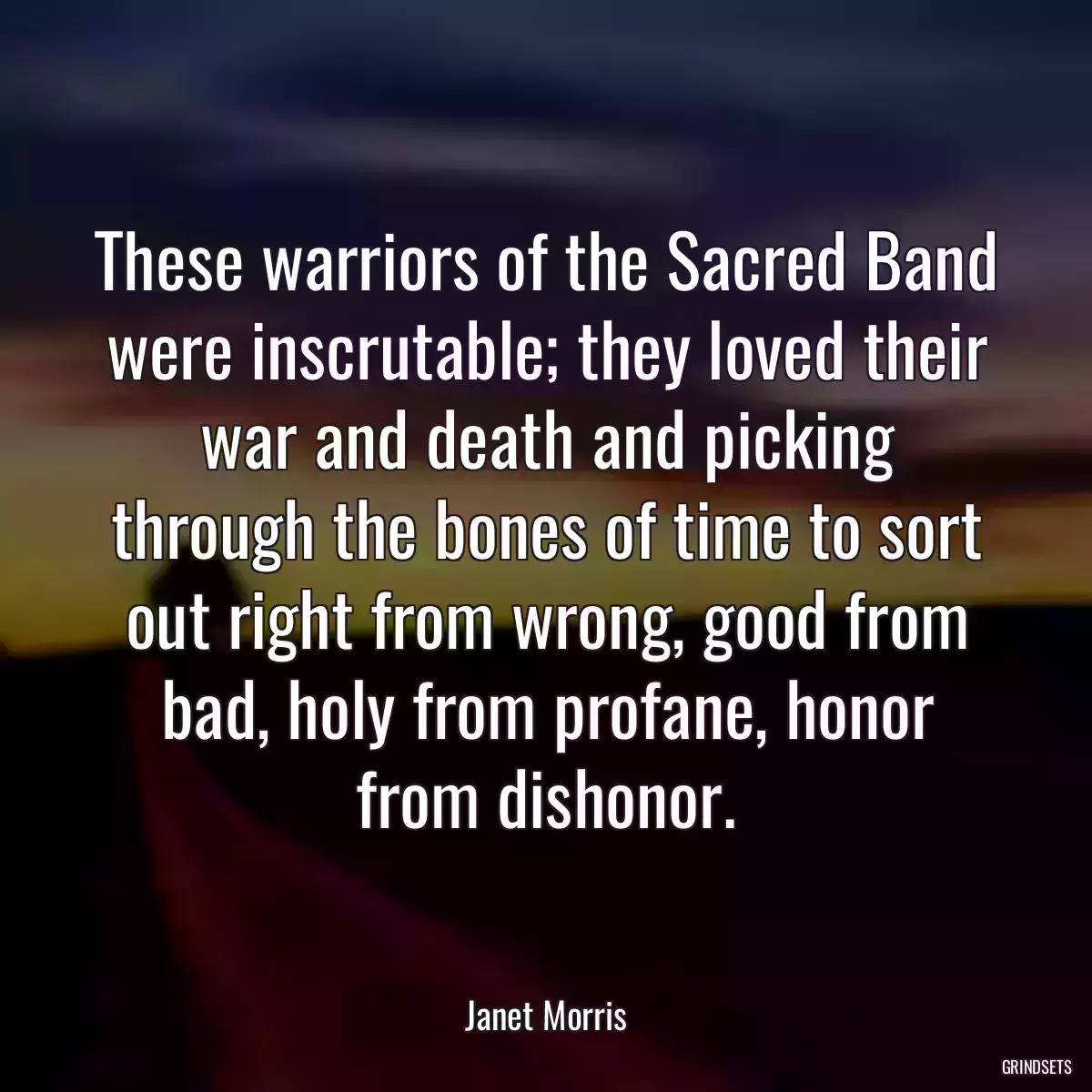 These warriors of the Sacred Band were inscrutable; they loved their war and death and picking through the bones of time to sort out right from wrong, good from bad, holy from profane, honor from dishonor.