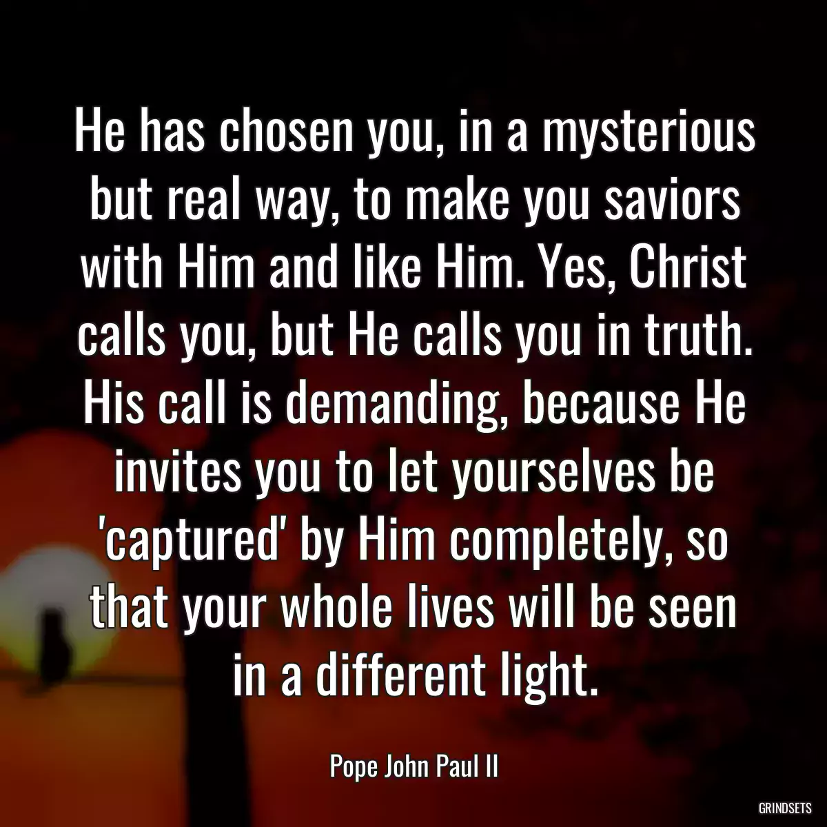 He has chosen you, in a mysterious but real way, to make you saviors with Him and like Him. Yes, Christ calls you, but He calls you in truth. His call is demanding, because He invites you to let yourselves be \'captured\' by Him completely, so that your whole lives will be seen in a different light.