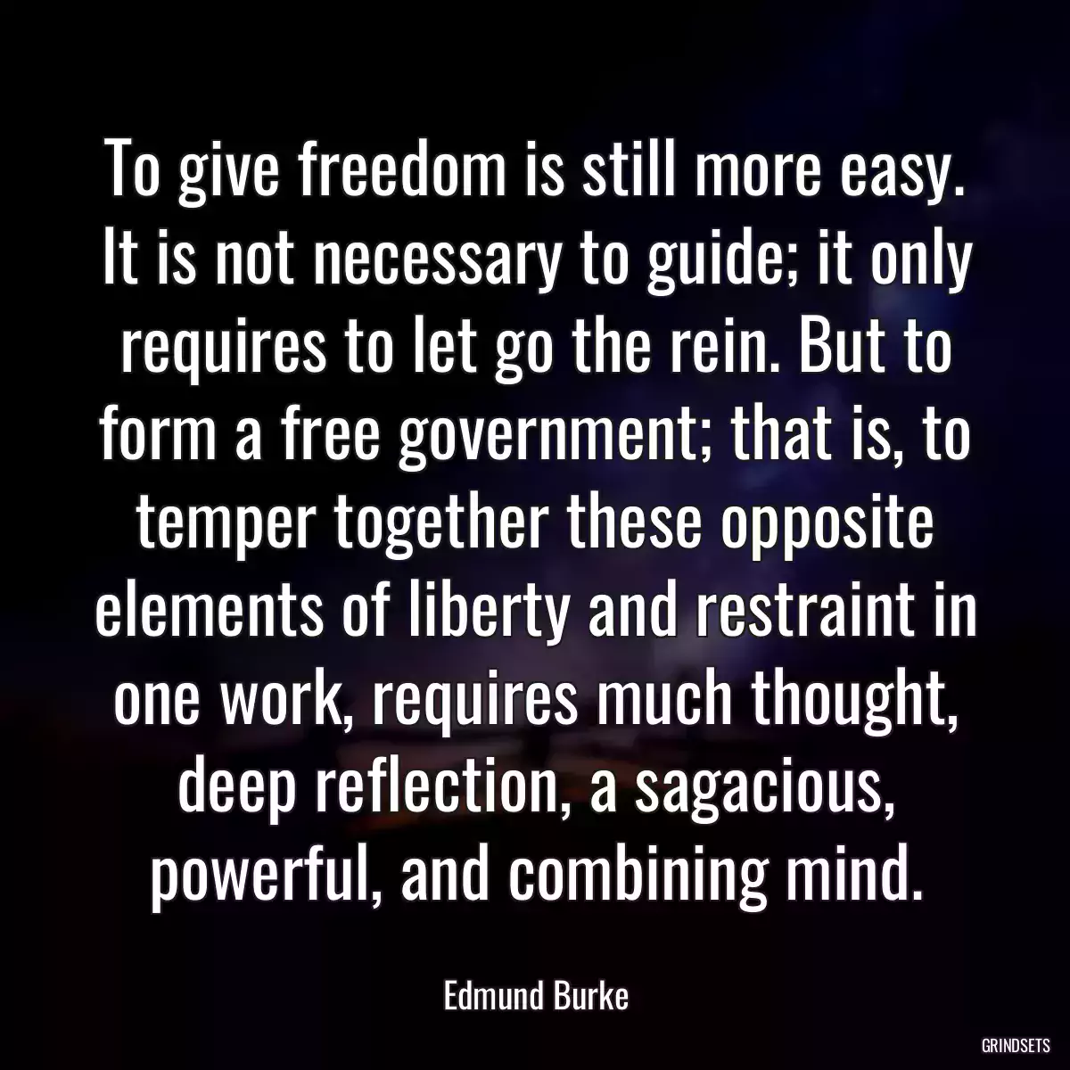 To give freedom is still more easy. It is not necessary to guide; it only requires to let go the rein. But to form a free government; that is, to temper together these opposite elements of liberty and restraint in one work, requires much thought, deep reflection, a sagacious, powerful, and combining mind.