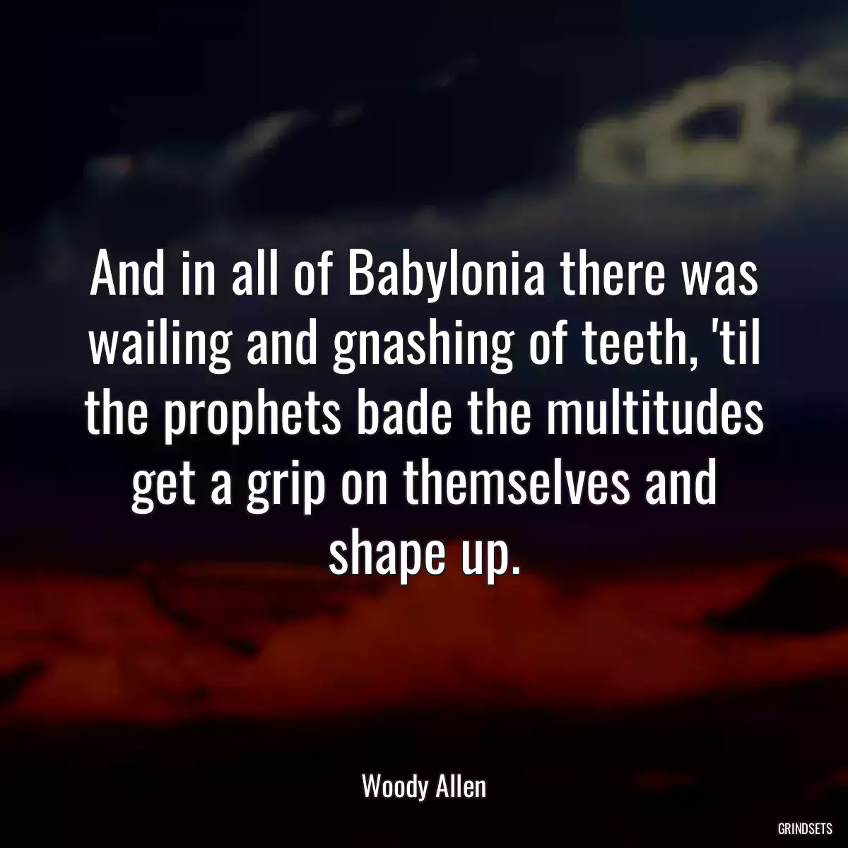 And in all of Babylonia there was wailing and gnashing of teeth, \'til the prophets bade the multitudes get a grip on themselves and shape up.