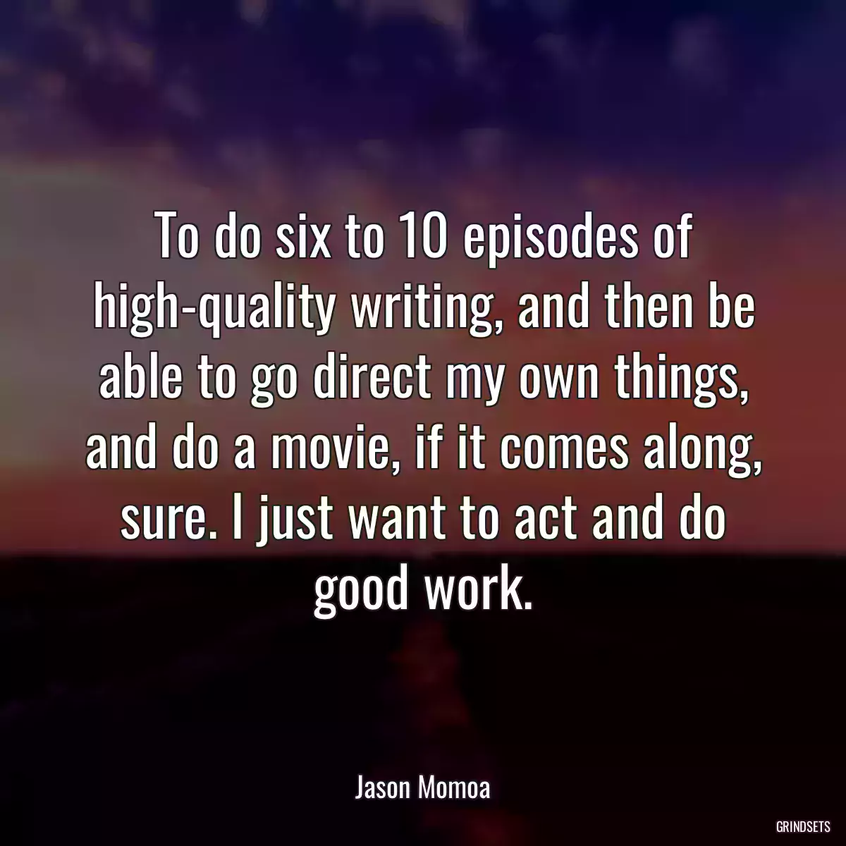 To do six to 10 episodes of high-quality writing, and then be able to go direct my own things, and do a movie, if it comes along, sure. I just want to act and do good work.