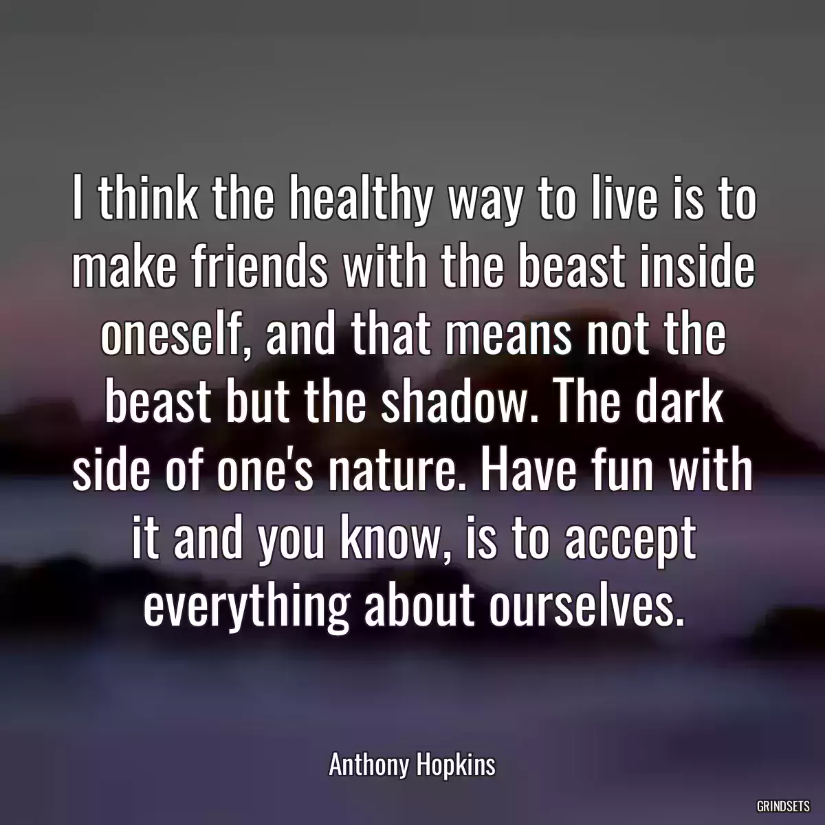 I think the healthy way to live is to make friends with the beast inside oneself, and that means not the beast but the shadow. The dark side of one\'s nature. Have fun with it and you know, is to accept everything about ourselves.