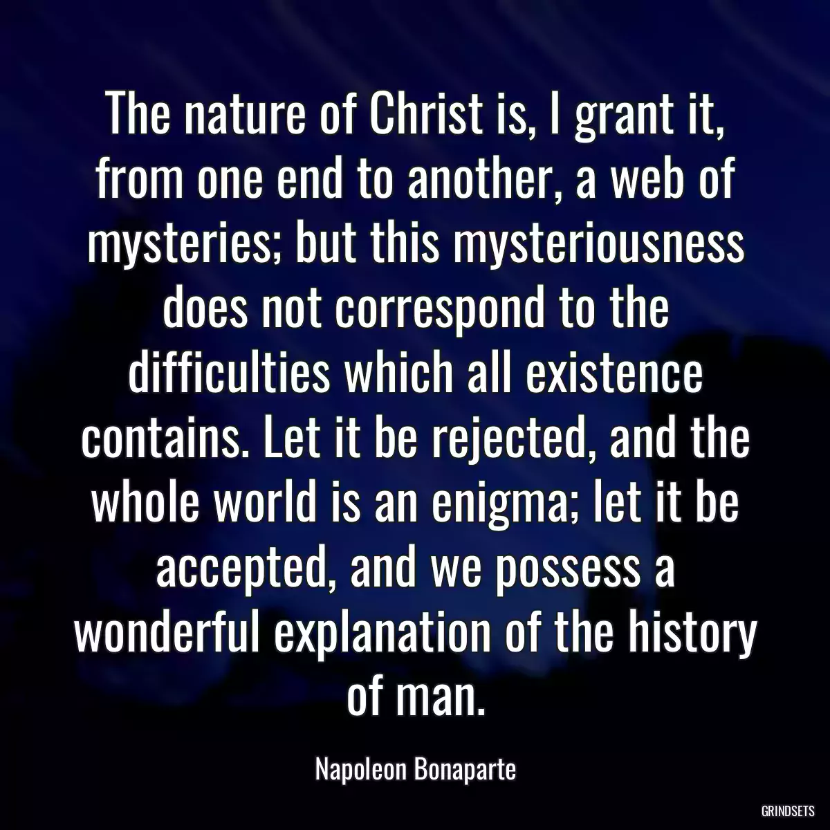 The nature of Christ is, I grant it, from one end to another, a web of mysteries; but this mysteriousness does not correspond to the difficulties which all existence contains. Let it be rejected, and the whole world is an enigma; let it be accepted, and we possess a wonderful explanation of the history of man.