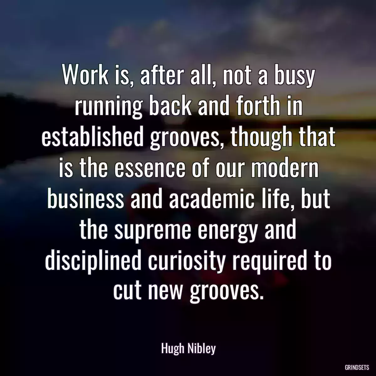 Work is, after all, not a busy running back and forth in established grooves, though that is the essence of our modern business and academic life, but the supreme energy and disciplined curiosity required to cut new grooves.