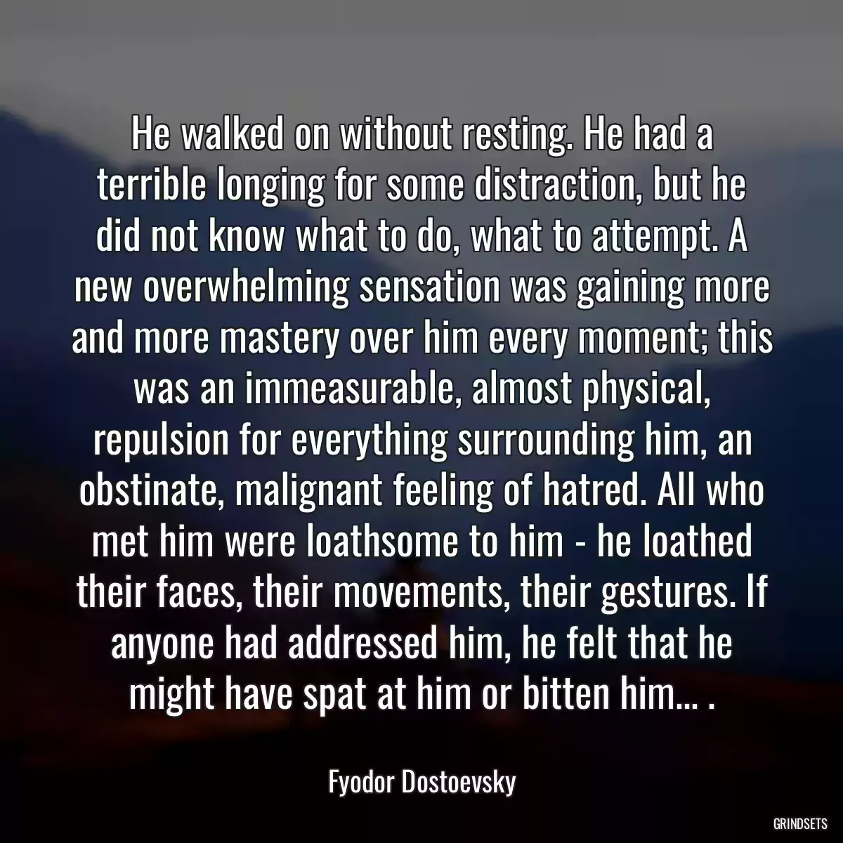 He walked on without resting. He had a terrible longing for some distraction, but he did not know what to do, what to attempt. A new overwhelming sensation was gaining more and more mastery over him every moment; this was an immeasurable, almost physical, repulsion for everything surrounding him, an obstinate, malignant feeling of hatred. All who met him were loathsome to him - he loathed their faces, their movements, their gestures. If anyone had addressed him, he felt that he might have spat at him or bitten him... .