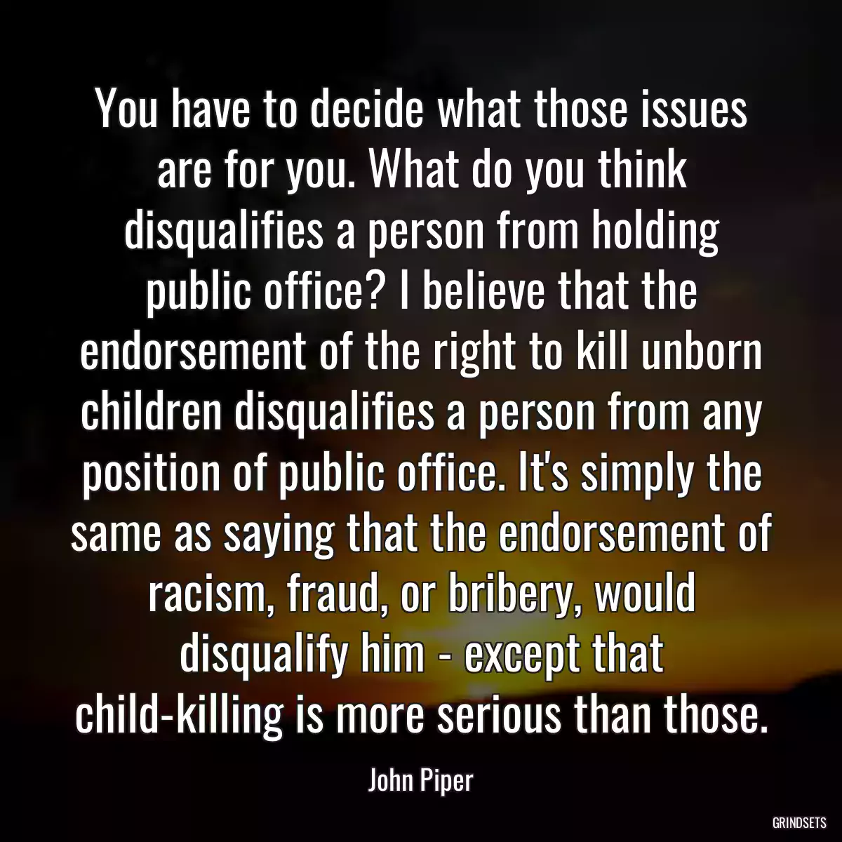 You have to decide what those issues are for you. What do you think disqualifies a person from holding public office? I believe that the endorsement of the right to kill unborn children disqualifies a person from any position of public office. It\'s simply the same as saying that the endorsement of racism, fraud, or bribery, would disqualify him - except that child-killing is more serious than those.