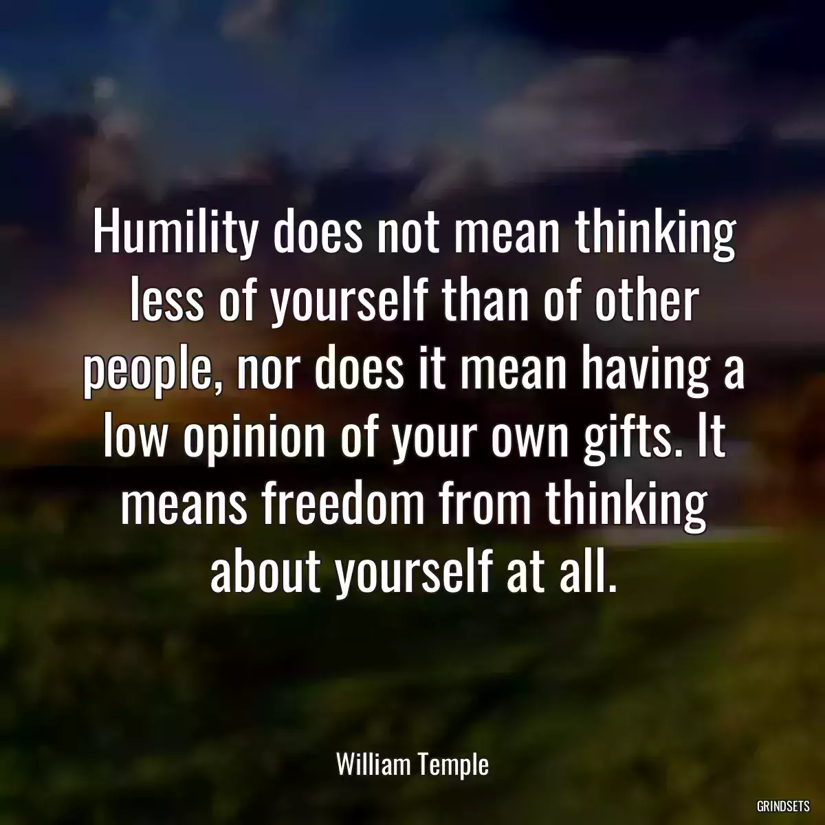 Humility does not mean thinking less of yourself than of other people, nor does it mean having a low opinion of your own gifts. It means freedom from thinking about yourself at all.