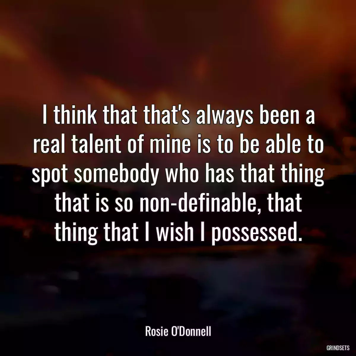 I think that that\'s always been a real talent of mine is to be able to spot somebody who has that thing that is so non-definable, that thing that I wish I possessed.