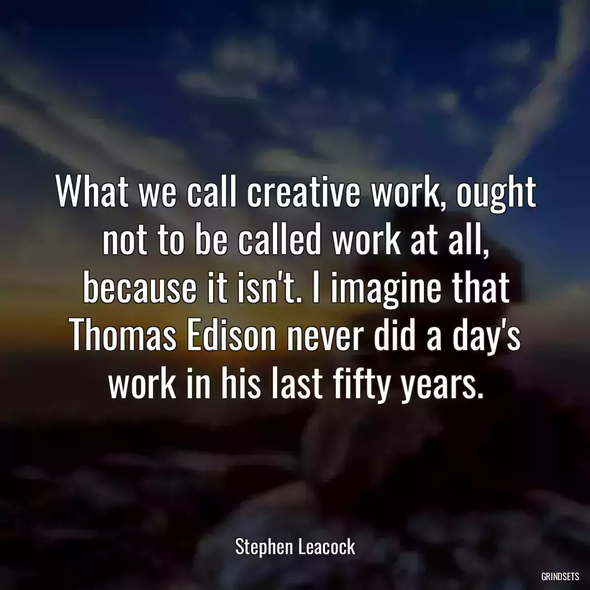 What we call creative work, ought not to be called work at all, because it isn\'t. I imagine that Thomas Edison never did a day\'s work in his last fifty years.