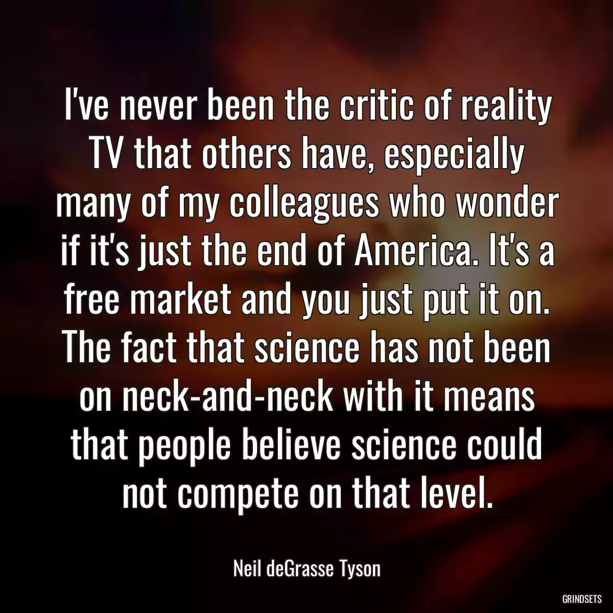 I\'ve never been the critic of reality TV that others have, especially many of my colleagues who wonder if it\'s just the end of America. It\'s a free market and you just put it on. The fact that science has not been on neck-and-neck with it means that people believe science could not compete on that level.