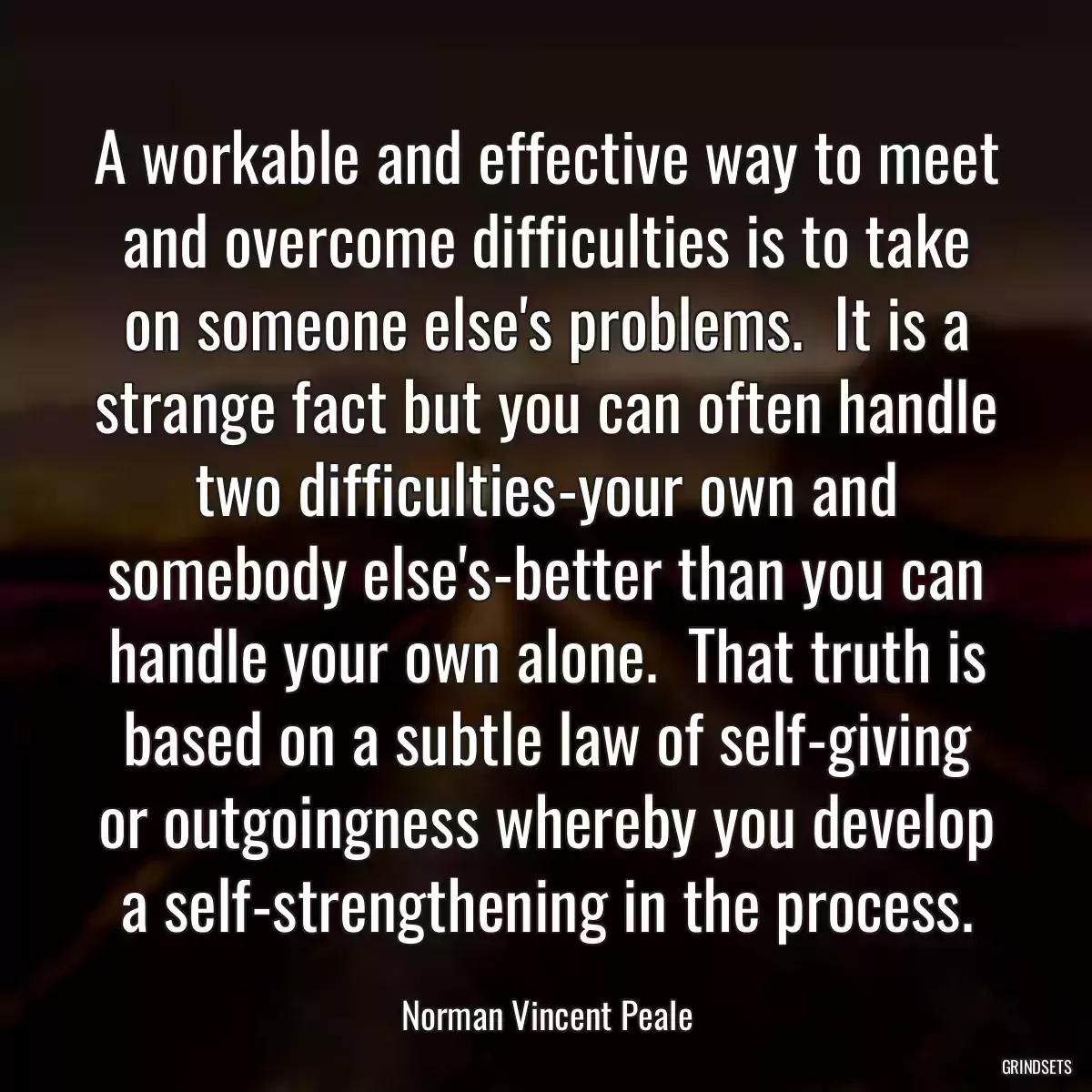 A workable and effective way to meet and overcome difficulties is to take on someone else\'s problems.  It is a strange fact but you can often handle two difficulties-your own and somebody else\'s-better than you can handle your own alone.  That truth is based on a subtle law of self-giving or outgoingness whereby you develop a self-strengthening in the process.