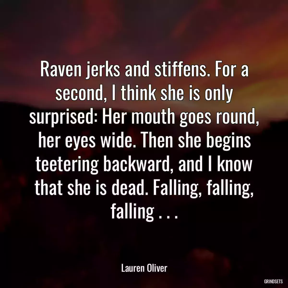 Raven jerks and stiffens. For a second, I think she is only surprised: Her mouth goes round, her eyes wide. Then she begins teetering backward, and I know that she is dead. Falling, falling, falling . . .