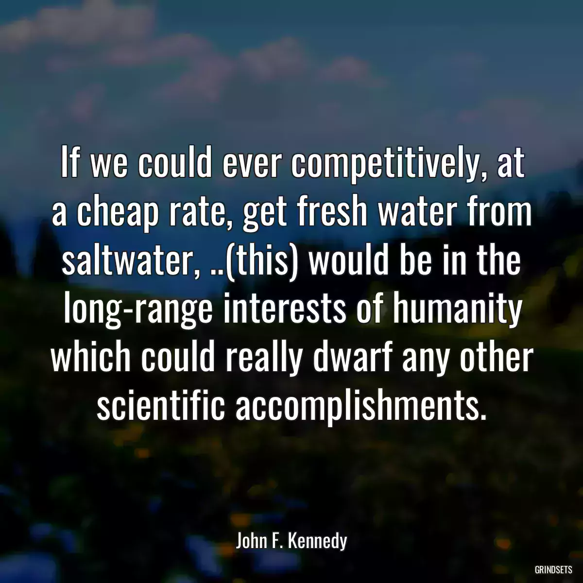 If we could ever competitively, at a cheap rate, get fresh water from saltwater, ..(this) would be in the long-range interests of humanity which could really dwarf any other scientific accomplishments.