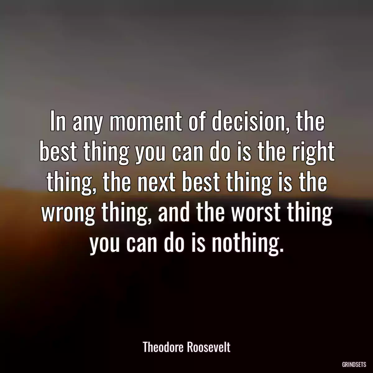 In any moment of decision, the best thing you can do is the right thing, the next best thing is the wrong thing, and the worst thing you can do is nothing.