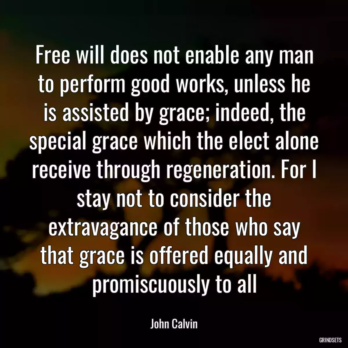 Free will does not enable any man to perform good works, unless he is assisted by grace; indeed, the special grace which the elect alone receive through regeneration. For I stay not to consider the extravagance of those who say that grace is offered equally and promiscuously to all