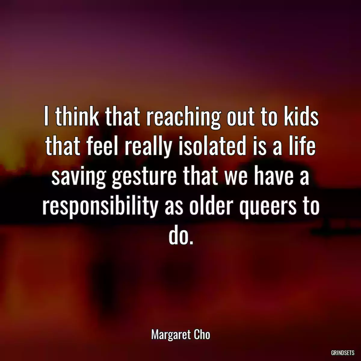 I think that reaching out to kids that feel really isolated is a life saving gesture that we have a responsibility as older queers to do.