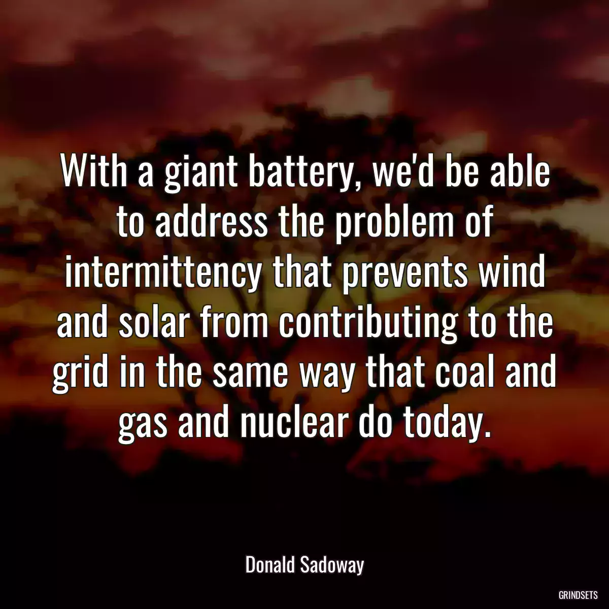 With a giant battery, we\'d be able to address the problem of intermittency that prevents wind and solar from contributing to the grid in the same way that coal and gas and nuclear do today.