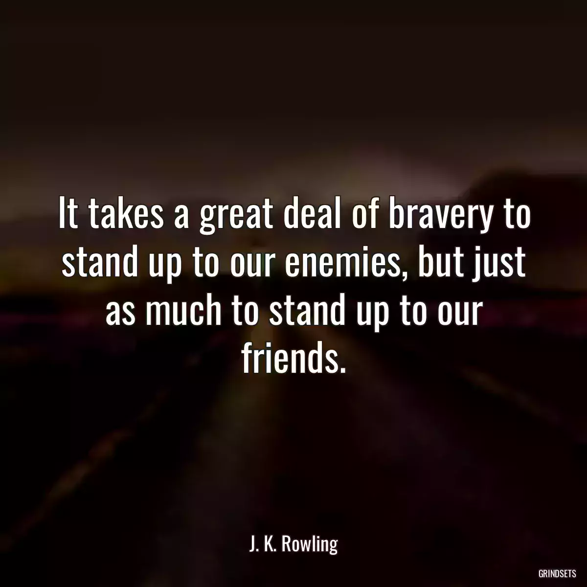 It takes a great deal of bravery to stand up to our enemies, but just as much to stand up to our friends.