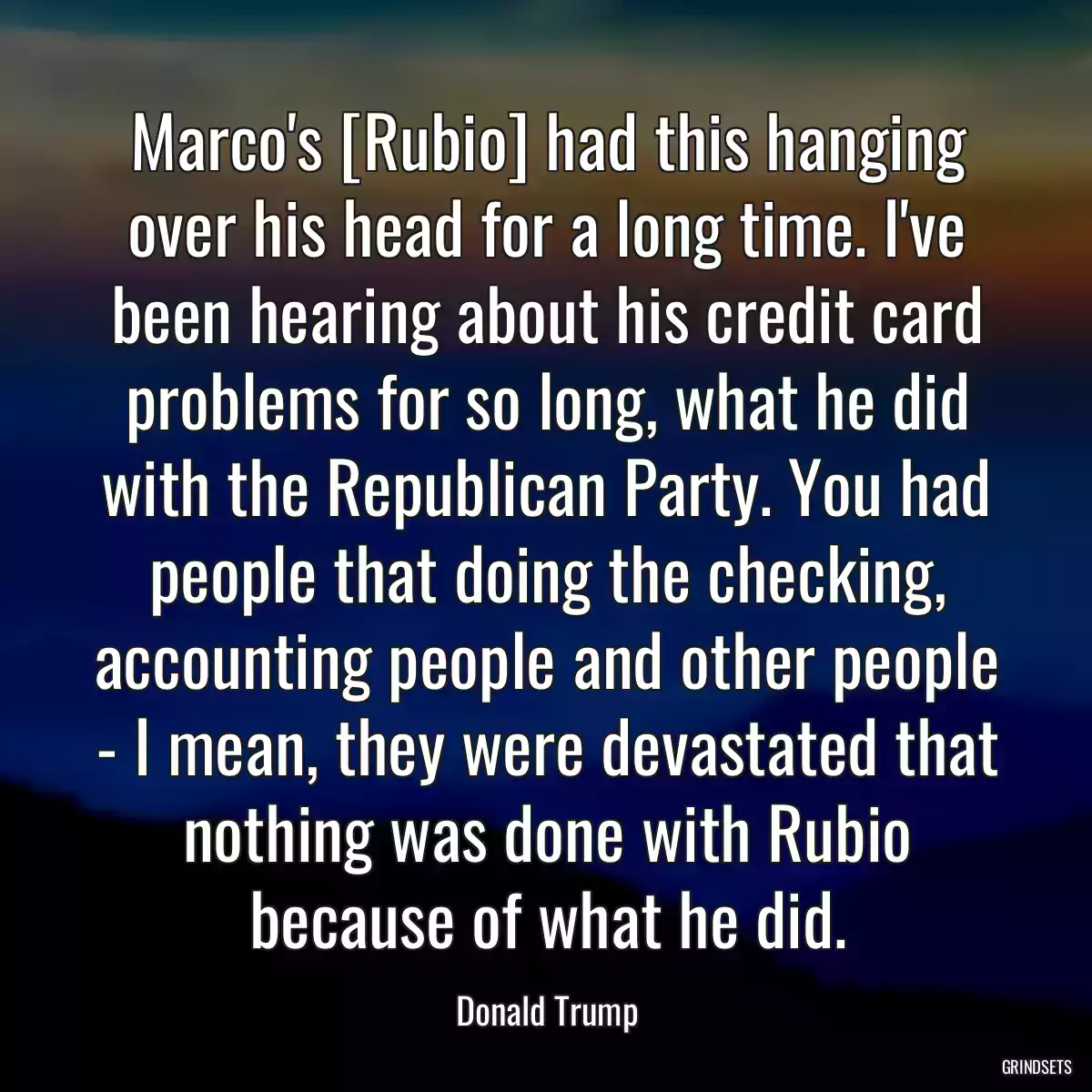 Marco\'s [Rubio] had this hanging over his head for a long time. I\'ve been hearing about his credit card problems for so long, what he did with the Republican Party. You had people that doing the checking, accounting people and other people - I mean, they were devastated that nothing was done with Rubio because of what he did.