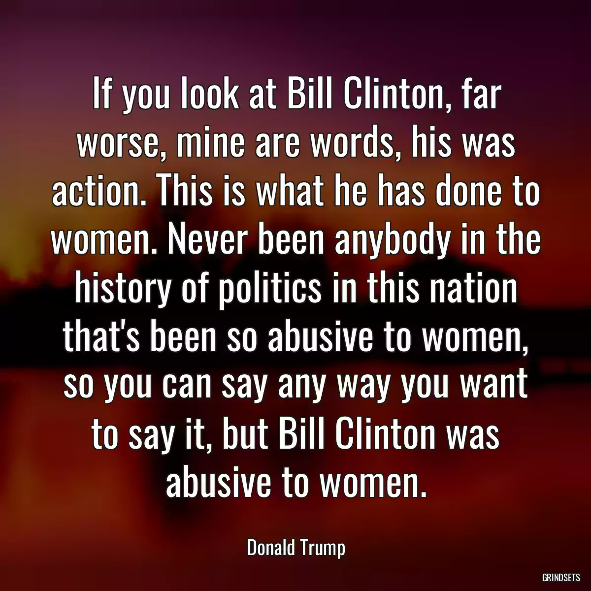 If you look at Bill Clinton, far worse, mine are words, his was action. This is what he has done to women. Never been anybody in the history of politics in this nation that\'s been so abusive to women, so you can say any way you want to say it, but Bill Clinton was abusive to women.