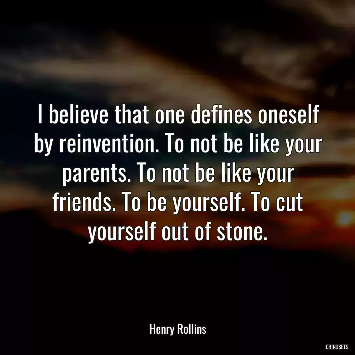 I believe that one defines oneself by reinvention. To not be like your parents. To not be like your friends. To be yourself. To cut yourself out of stone.