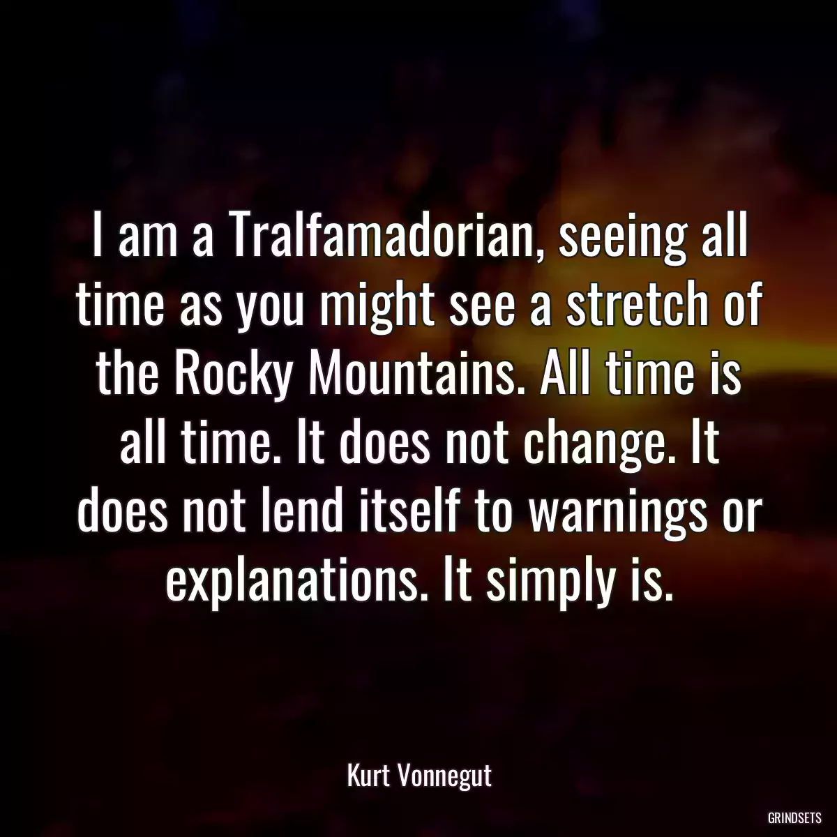 I am a Tralfamadorian, seeing all time as you might see a stretch of the Rocky Mountains. All time is all time. It does not change. It does not lend itself to warnings or explanations. It simply is.