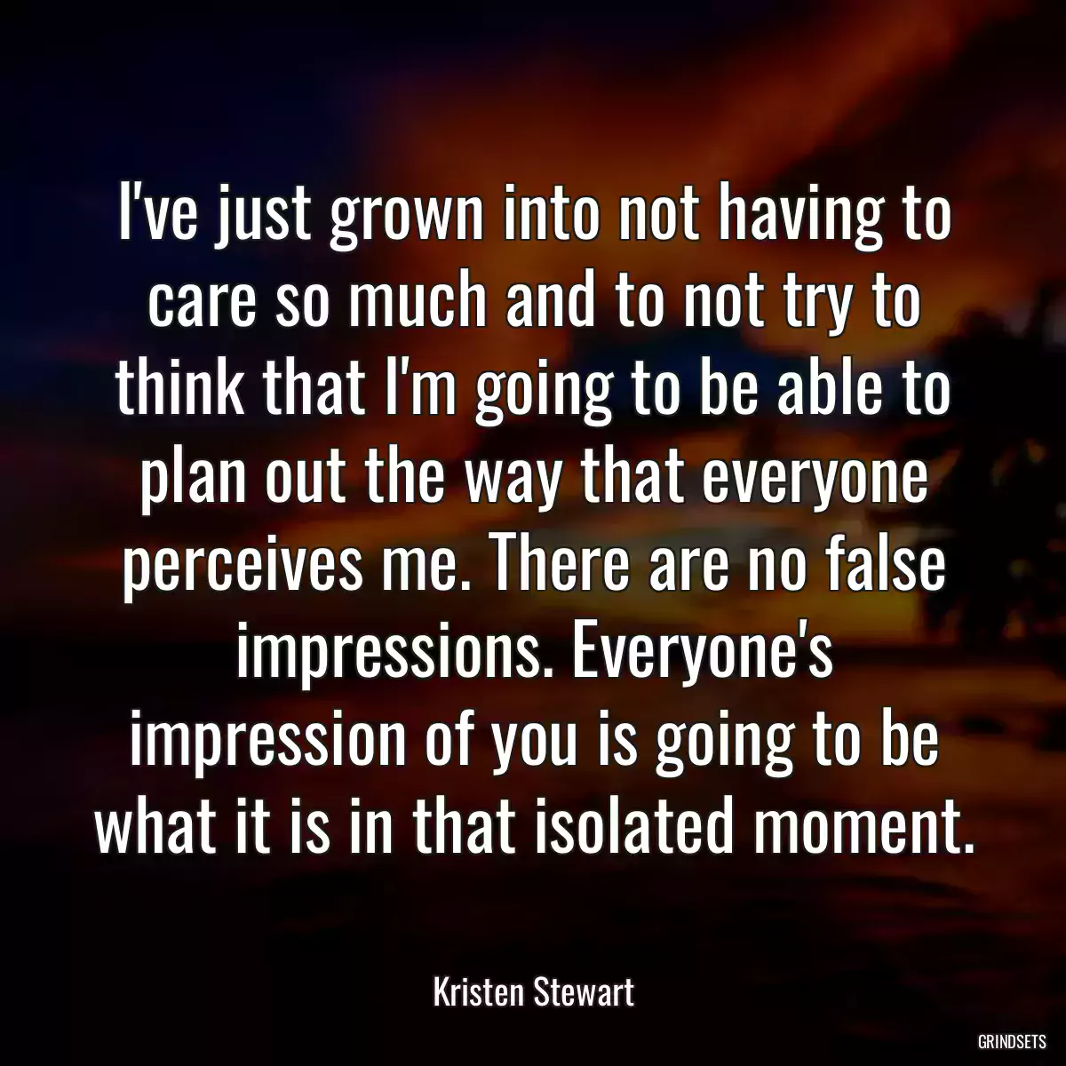 I\'ve just grown into not having to care so much and to not try to think that I\'m going to be able to plan out the way that everyone perceives me. There are no false impressions. Everyone\'s impression of you is going to be what it is in that isolated moment.