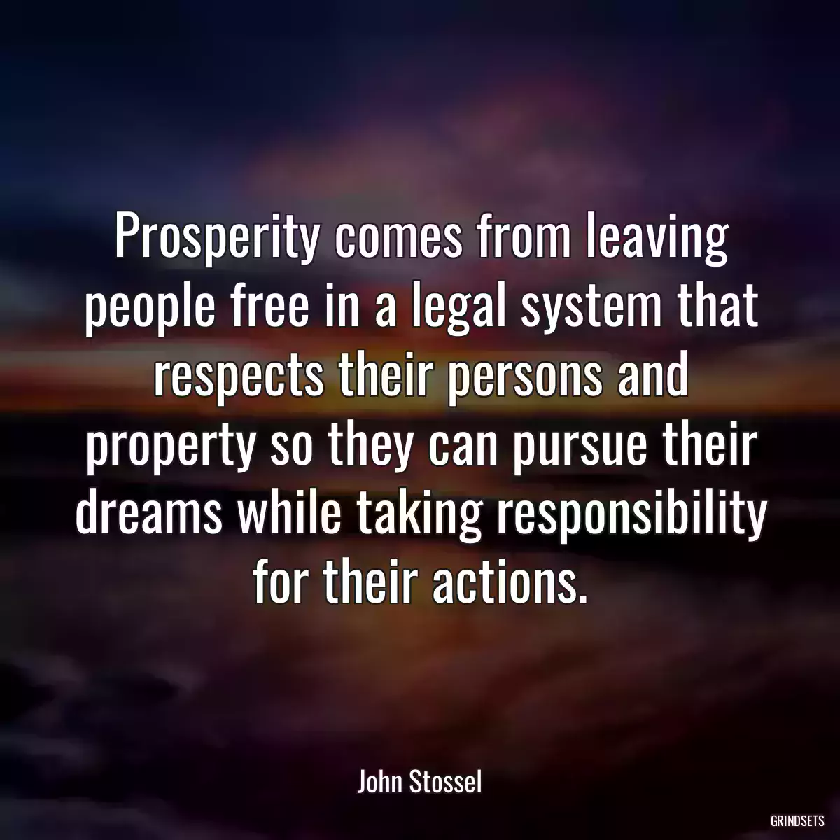 Prosperity comes from leaving people free in a legal system that respects their persons and property so they can pursue their dreams while taking responsibility for their actions.