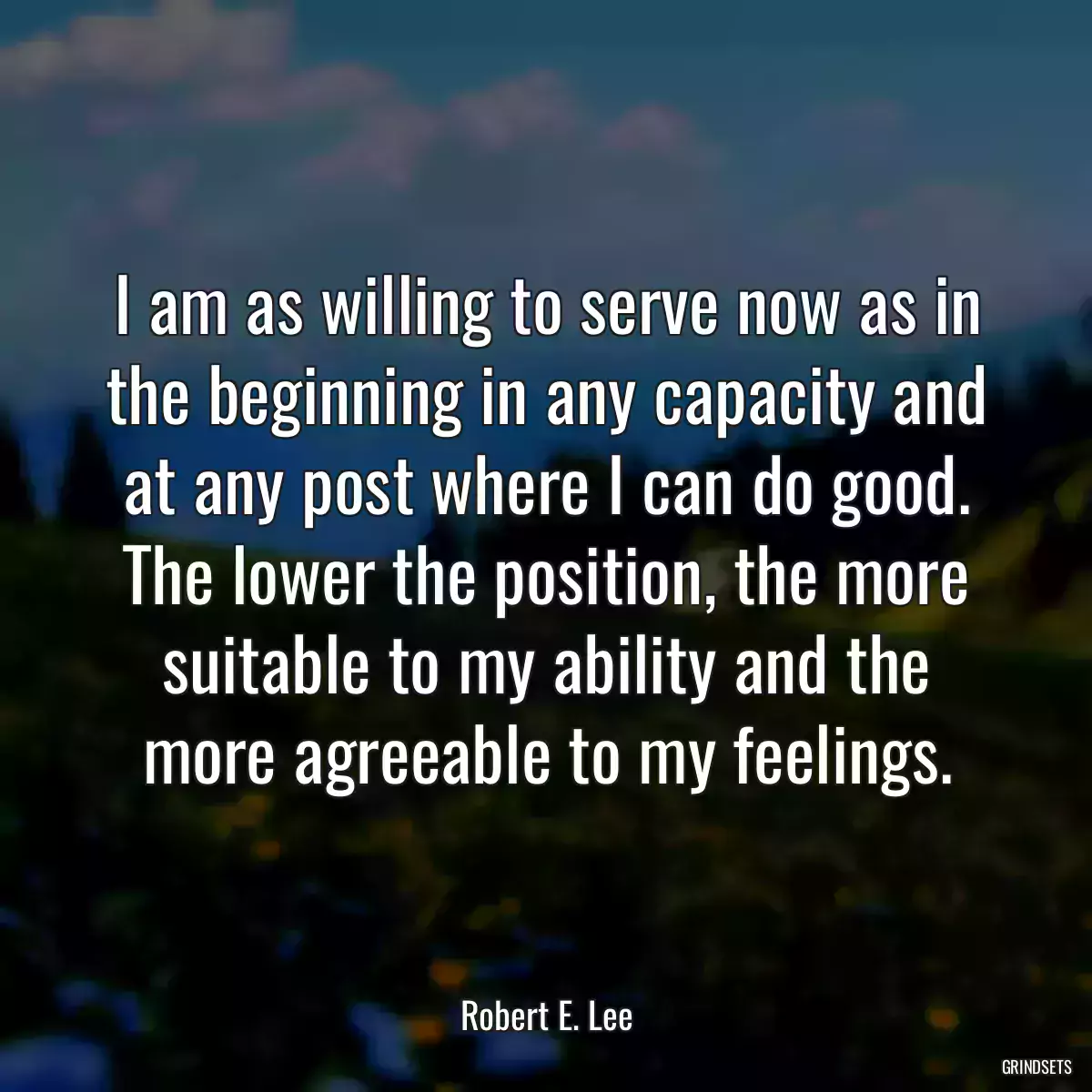 I am as willing to serve now as in the beginning in any capacity and at any post where I can do good. The lower the position, the more suitable to my ability and the more agreeable to my feelings.