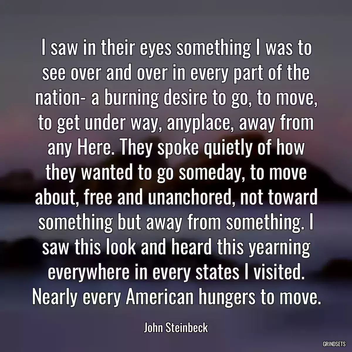 I saw in their eyes something I was to see over and over in every part of the nation- a burning desire to go, to move, to get under way, anyplace, away from any Here. They spoke quietly of how they wanted to go someday, to move about, free and unanchored, not toward something but away from something. I saw this look and heard this yearning everywhere in every states I visited. Nearly every American hungers to move.