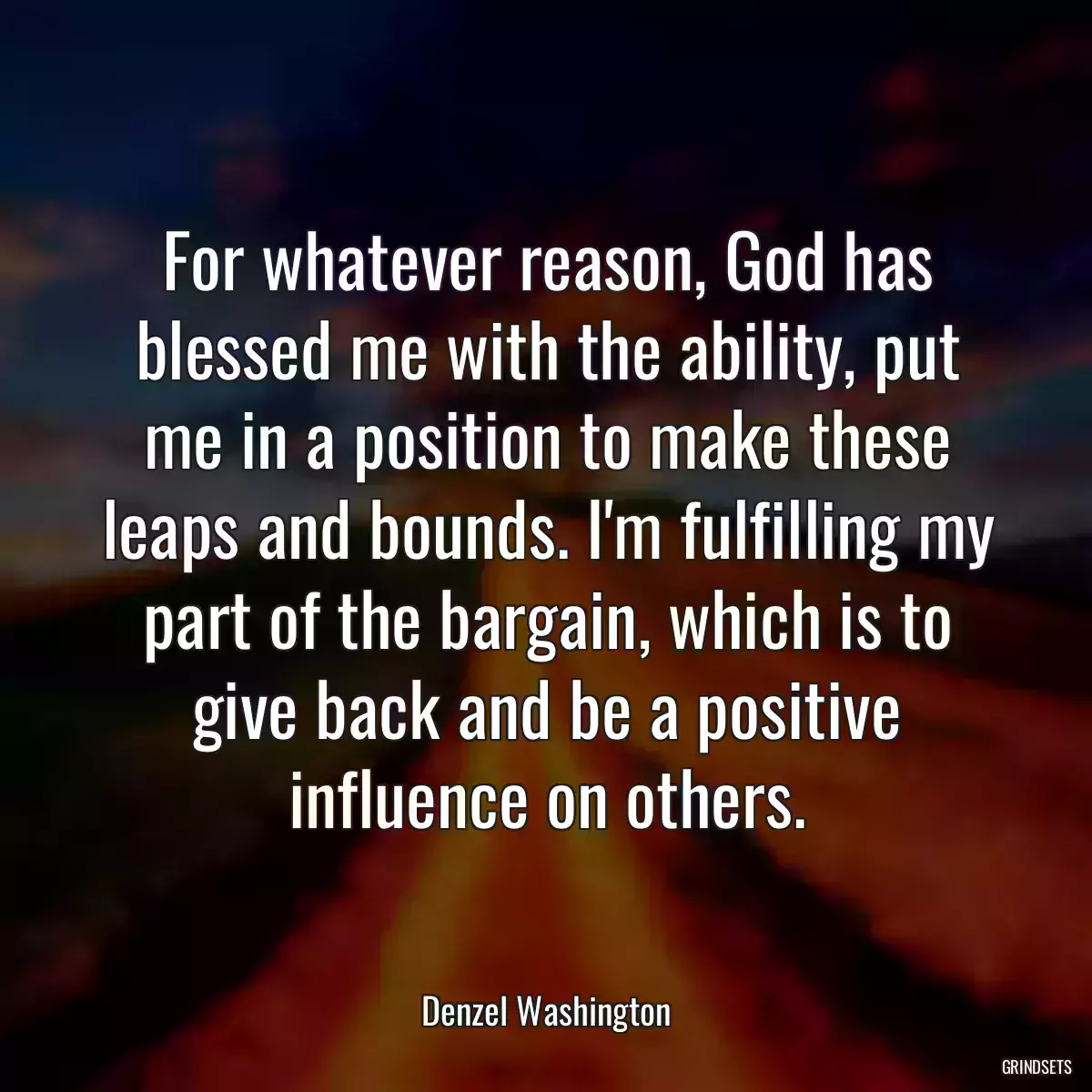 For whatever reason, God has blessed me with the ability, put me in a position to make these leaps and bounds. I\'m fulfilling my part of the bargain, which is to give back and be a positive influence on others.