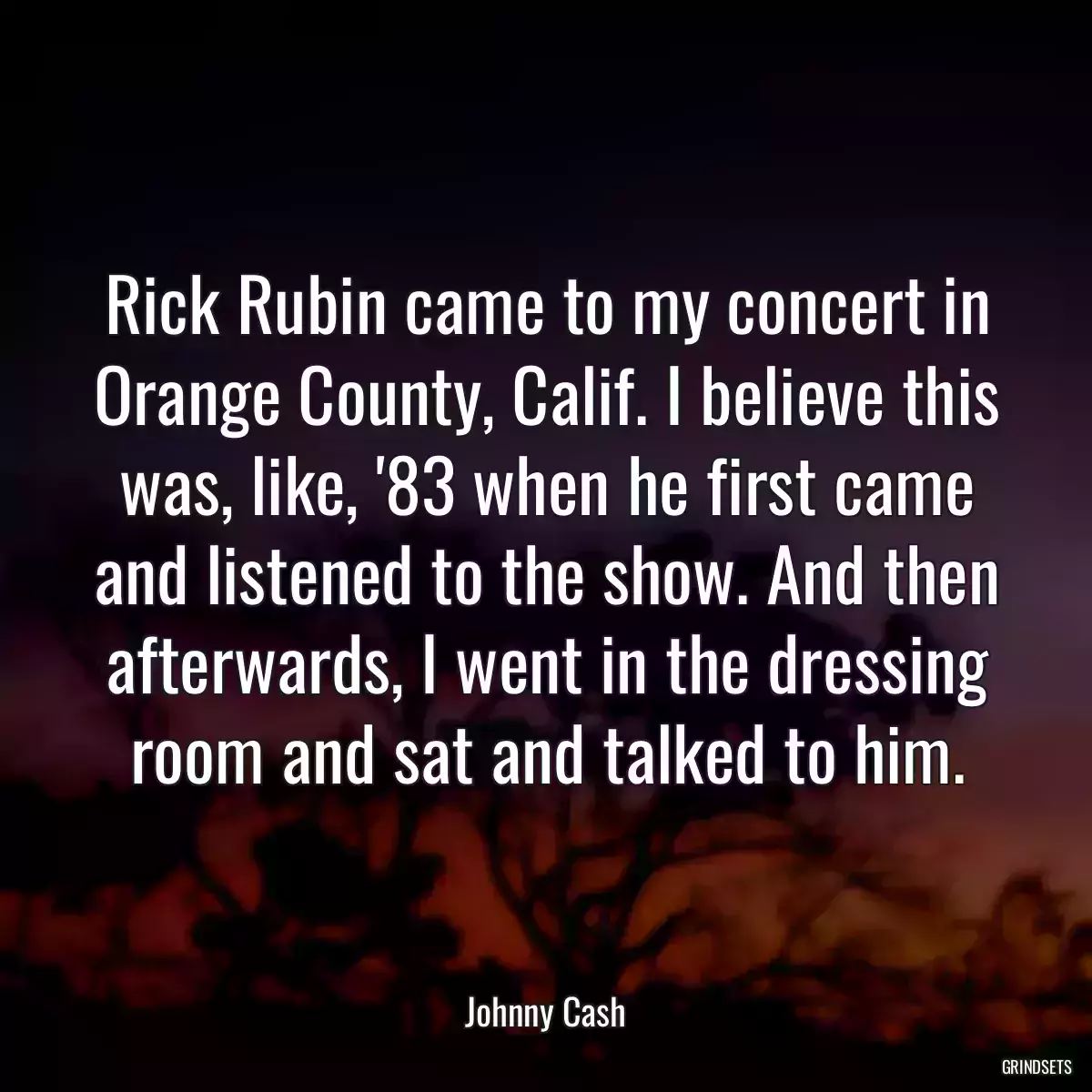 Rick Rubin came to my concert in Orange County, Calif. I believe this was, like, \'83 when he first came and listened to the show. And then afterwards, I went in the dressing room and sat and talked to him.