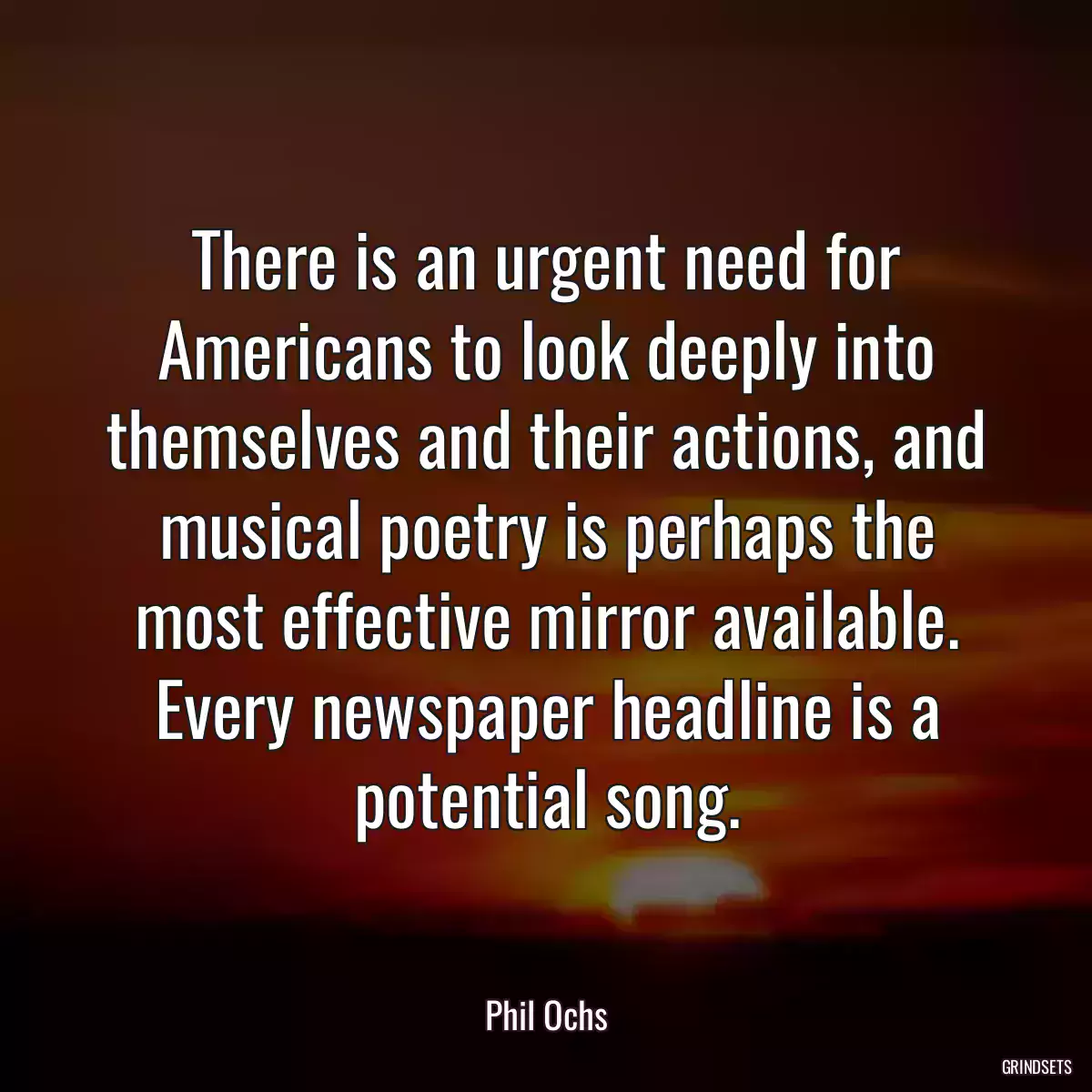 There is an urgent need for Americans to look deeply into themselves and their actions, and musical poetry is perhaps the most effective mirror available. Every newspaper headline is a potential song.