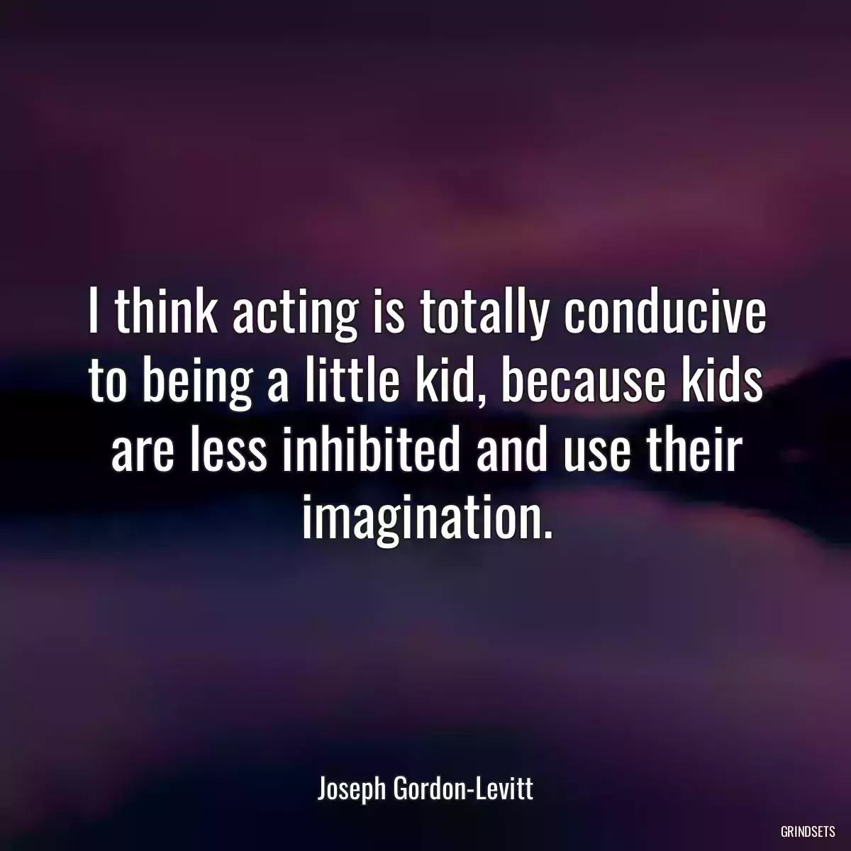 I think acting is totally conducive to being a little kid, because kids are less inhibited and use their imagination.