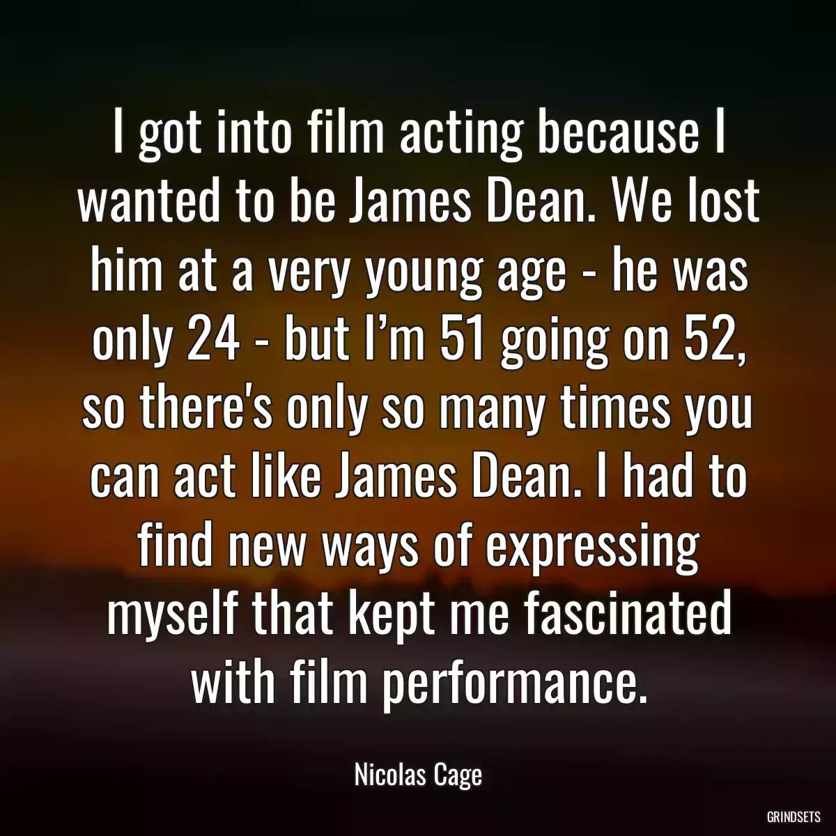 I got into film acting because I wanted to be James Dean. We lost him at a very young age - he was only 24 - but I’m 51 going on 52, so there\'s only so many times you can act like James Dean. I had to find new ways of expressing myself that kept me fascinated with film performance.