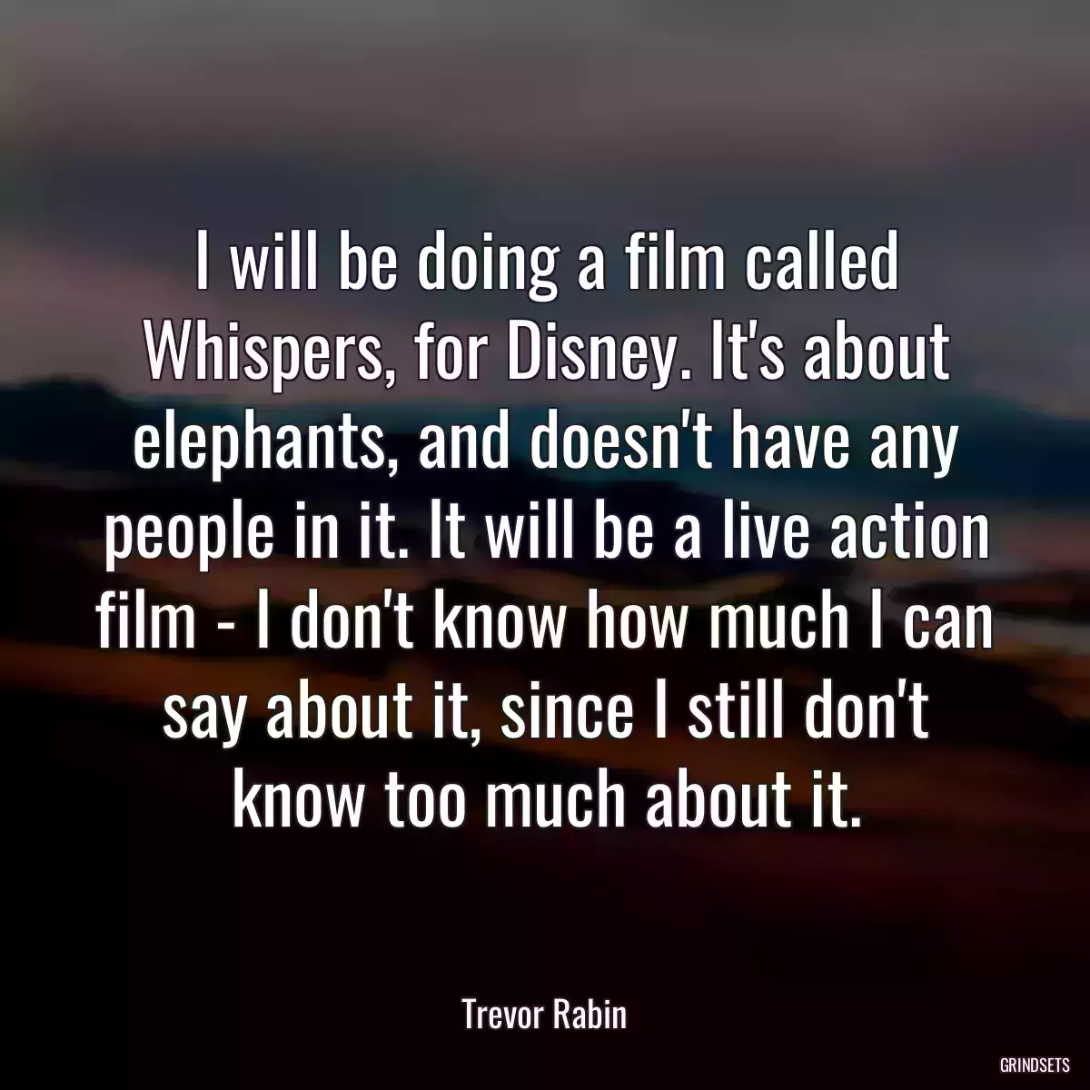 I will be doing a film called Whispers, for Disney. It\'s about elephants, and doesn\'t have any people in it. It will be a live action film - I don\'t know how much I can say about it, since I still don\'t know too much about it.