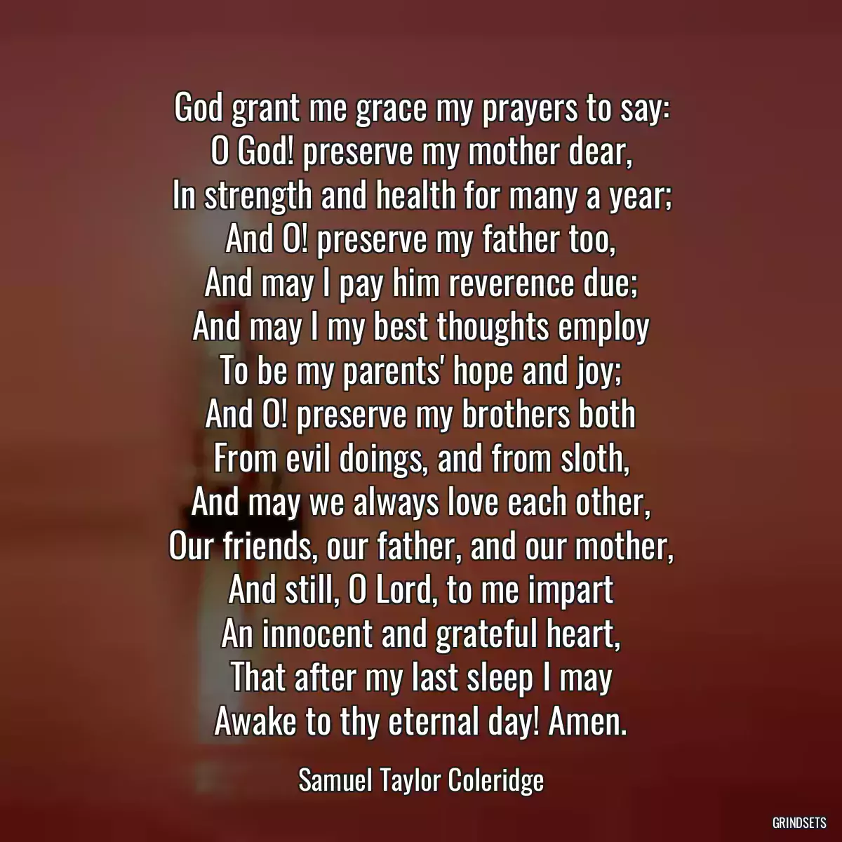 God grant me grace my prayers to say:
O God! preserve my mother dear,
In strength and health for many a year;
And O! preserve my father too,
And may I pay him reverence due;
And may I my best thoughts employ
To be my parents\' hope and joy;
And O! preserve my brothers both
From evil doings, and from sloth,
And may we always love each other,
Our friends, our father, and our mother,
And still, O Lord, to me impart
An innocent and grateful heart,
That after my last sleep I may
Awake to thy eternal day! Amen.