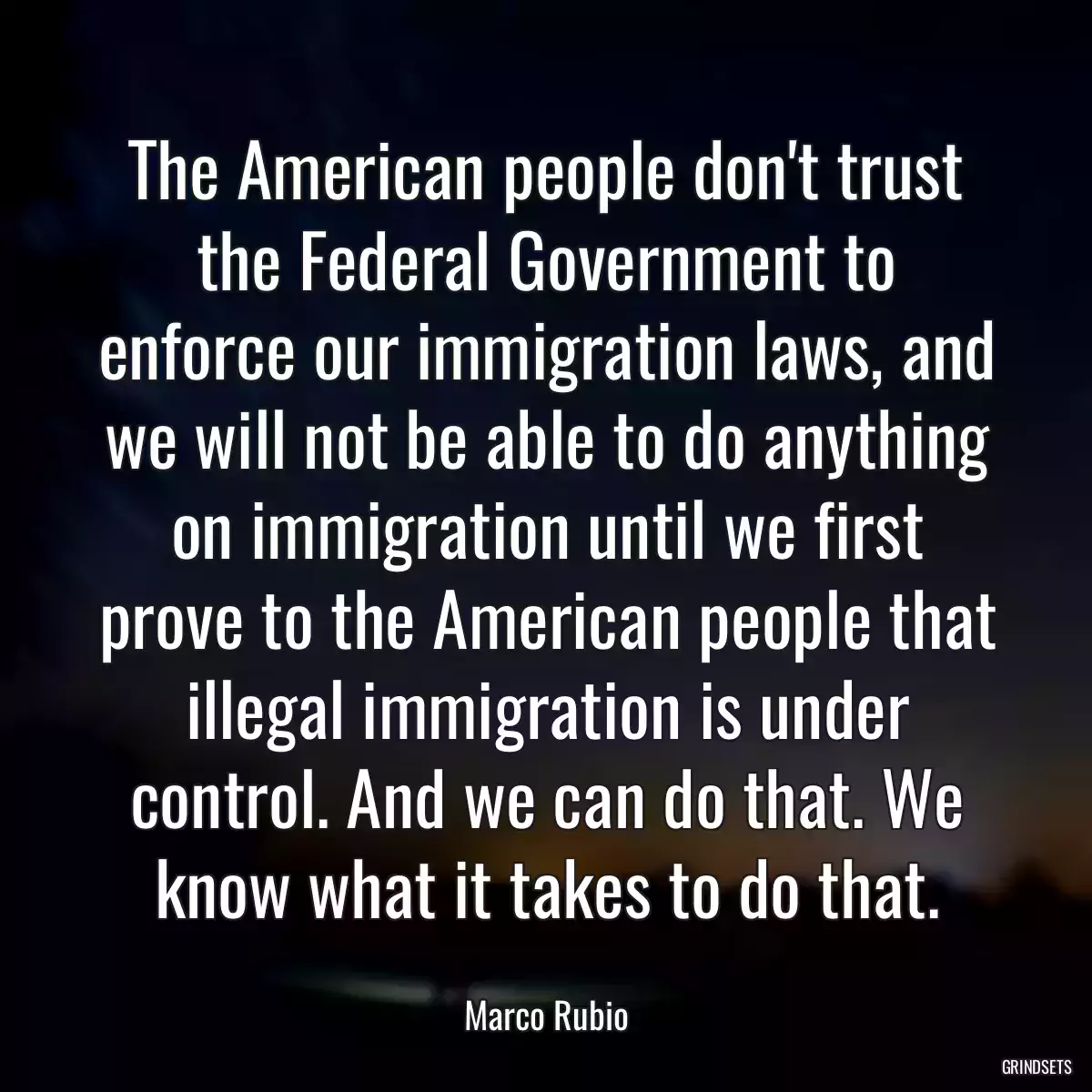 The American people don\'t trust the Federal Government to enforce our immigration laws, and we will not be able to do anything on immigration until we first prove to the American people that illegal immigration is under control. And we can do that. We know what it takes to do that.