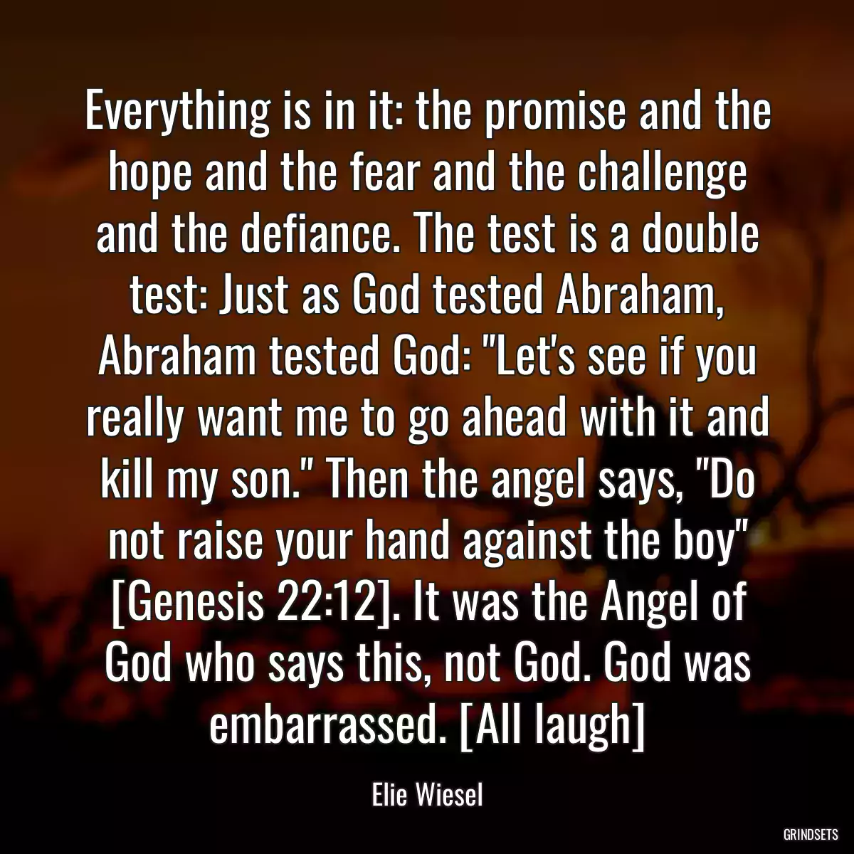 Everything is in it: the promise and the hope and the fear and the challenge and the defiance. The test is a double test: Just as God tested Abraham, Abraham tested God: \