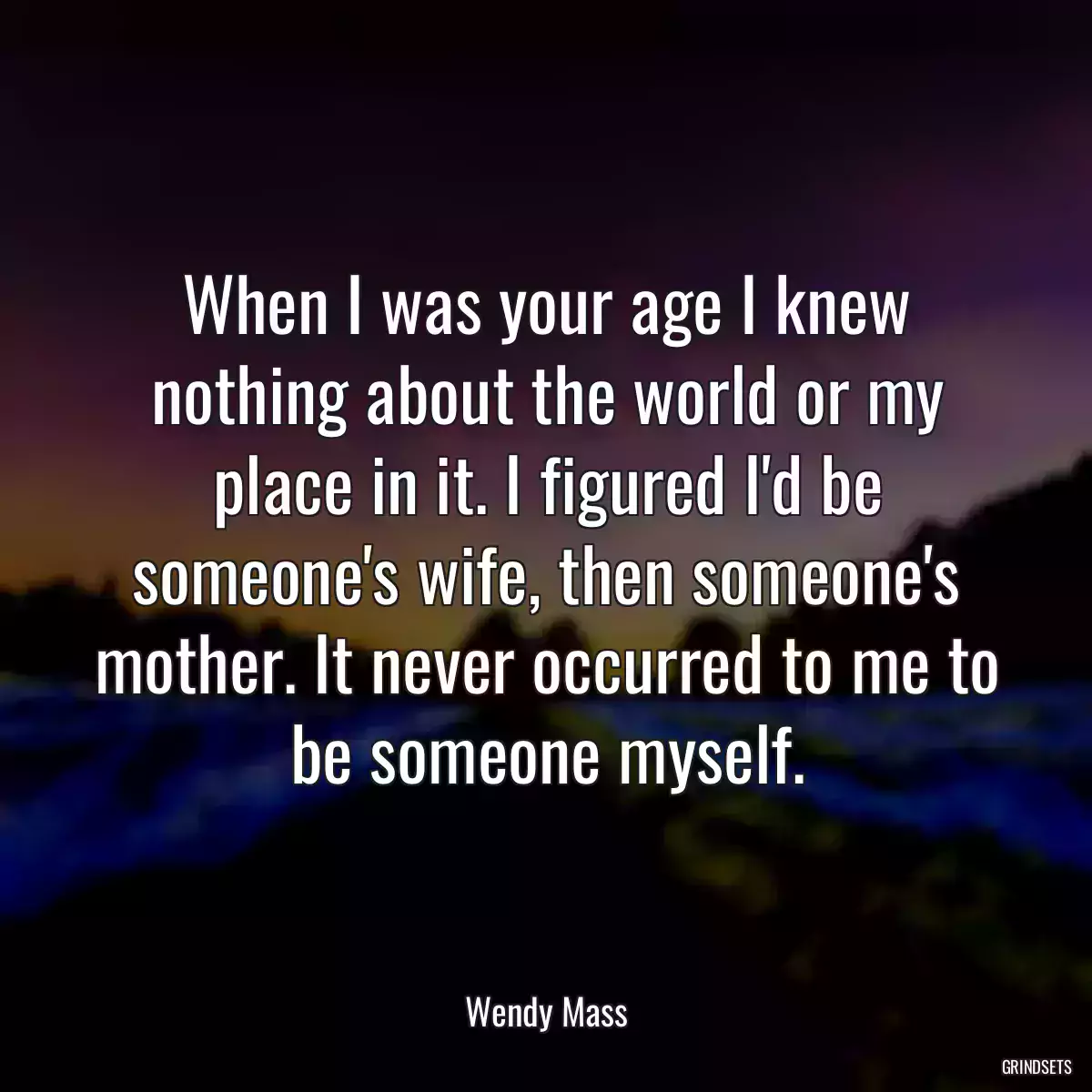 When I was your age I knew nothing about the world or my place in it. I figured I\'d be someone\'s wife, then someone\'s mother. It never occurred to me to be someone myself.